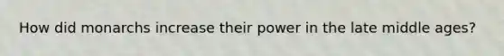 How did monarchs increase their power in the late middle ages?