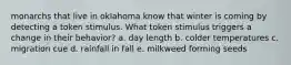 monarchs that live in oklahoma know that winter is coming by detecting a token stimulus. What token stimulus triggers a change in their behavior? a. day length b. colder temperatures c. migration cue d. rainfall in fall e. milkweed forming seeds