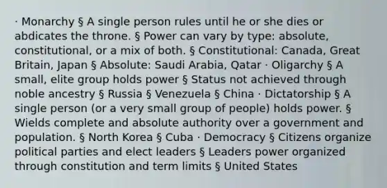 · Monarchy § A single person rules until he or she dies or abdicates the throne. § Power can vary by type: absolute, constitutional, or a mix of both. § Constitutional: Canada, Great Britain, Japan § Absolute: Saudi Arabia, Qatar · Oligarchy § A small, elite group holds power § Status not achieved through noble ancestry § Russia § Venezuela § China · Dictatorship § A single person (or a very small group of people) holds power. § Wields complete and absolute authority over a government and population. § North Korea § Cuba · Democracy § Citizens organize political parties and elect leaders § Leaders power organized through constitution and term limits § United States