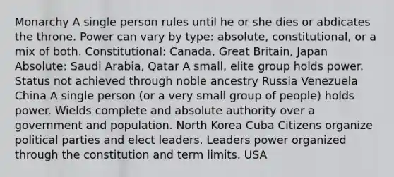 Monarchy A single person rules until he or she dies or abdicates the throne. Power can vary by type: absolute, constitutional, or a mix of both. Constitutional: Canada, Great Britain, Japan Absolute: Saudi Arabia, Qatar A small, elite group holds power. Status not achieved through noble ancestry Russia Venezuela China A single person (or a very small group of people) holds power. Wields complete and absolute authority over a government and population. North Korea Cuba Citizens organize political parties and elect leaders. Leaders power organized through the constitution and term limits. USA