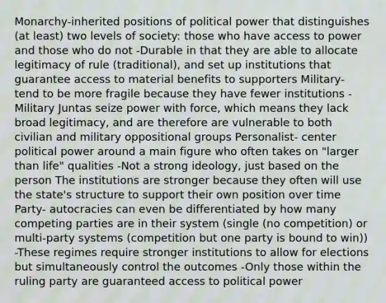 Monarchy-inherited positions of political power that distinguishes (at least) two levels of society: those who have access to power and those who do not -Durable in that they are able to allocate legitimacy of rule (traditional), and set up institutions that guarantee access to material benefits to supporters Military- tend to be more fragile because they have fewer institutions -Military Juntas seize power with force, which means they lack broad legitimacy, and are therefore are vulnerable to both civilian and military oppositional groups Personalist- center political power around a main figure who often takes on "larger than life" qualities -Not a strong ideology, just based on the person The institutions are stronger because they often will use the state's structure to support their own position over time Party- autocracies can even be differentiated by how many competing parties are in their system (single (no competition) or multi-party systems (competition but one party is bound to win)) -These regimes require stronger institutions to allow for elections but simultaneously control the outcomes -Only those within the ruling party are guaranteed access to political power