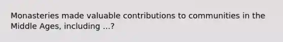 Monasteries made valuable contributions to communities in the Middle Ages, including ...?