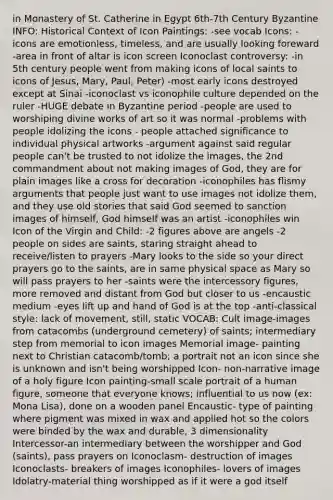 in Monastery of St. Catherine in Egypt 6th-7th Century Byzantine INFO: Historical Context of Icon Paintings: -see vocab Icons: -icons are emotionless, timeless, and are usually looking foreward -area in front of altar is icon screen Iconoclast controversy: -in 5th century people went from making icons of local saints to icons of Jesus, Mary, Paul, Peter) -most early icons destroyed except at Sinai -iconoclast vs iconophile culture depended on the ruler -HUGE debate in Byzantine period -people are used to worshiping divine works of art so it was normal -problems with people idolizing the icons - people attached significance to individual physical artworks -argument against said regular people can't be trusted to not idolize the images, the 2nd commandment about not making images of God, they are for plain images like a cross for decoration -iconophiles has flismy arguments that people just want to use images not idolize them, and they use old stories that said God seemed to sanction images of himself, God himself was an artist -iconophiles win Icon of the Virgin and Child: -2 figures above are angels -2 people on sides are saints, staring straight ahead to receive/listen to prayers -Mary looks to the side so your direct prayers go to the saints, are in same physical space as Mary so will pass prayers to her -saints were the intercessory figures, more removed and distant from God but closer to us -encaustic medium -eyes lift up and hand of God is at the top -anti-classical style: lack of movement, still, static VOCAB: Cult image-images from catacombs (underground cemetery) of saints; intermediary step from memorial to icon images Memorial image- painting next to Christian catacomb/tomb; a portrait not an icon since she is unknown and isn't being worshipped Icon- non-narrative image of a holy figure Icon painting-small scale portrait of a human figure, someone that everyone knows; influential to us now (ex: Mona Lisa), done on a wooden panel Encaustic- type of painting where pigment was mixed in wax and applied hot so the colors were binded by the wax and durable, 3 dimensionality Intercessor-an intermediary between the worshipper and God (saints), pass prayers on Iconoclasm- destruction of images Iconoclasts- breakers of images Iconophiles- lovers of images Idolatry-material thing worshipped as if it were a god itself