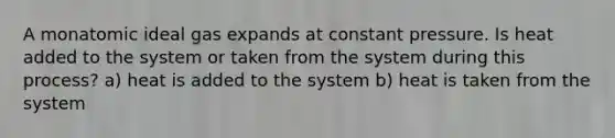 A monatomic ideal gas expands at constant pressure. Is heat added to the system or taken from the system during this process? a) heat is added to the system b) heat is taken from the system