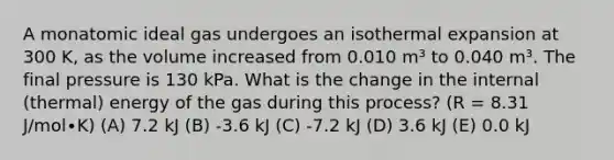 A monatomic ideal gas undergoes an isothermal expansion at 300 K, as the volume increased from 0.010 m³ to 0.040 m³. The final pressure is 130 kPa. What is the change in the internal (thermal) energy of the gas during this process? (R = 8.31 J/mol∙K) (A) 7.2 kJ (B) -3.6 kJ (C) -7.2 kJ (D) 3.6 kJ (E) 0.0 kJ