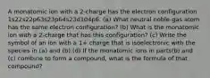 A monatomic ion with a 2-charge has the electron configuration 1s22s22p63s23p64s23d104p6. (a) What neutral noble-gas atom has the same electron configuration? (b) What is the monatomic ion with a 2-charge that has this configuration? (c) Write the symbol of an ion with a 1+ charge that is isoelectronic with the species in (a) and (b).(d) If the monatomic ions in parts(b) and (c) combine to form a compound, what is the formula of that compound?