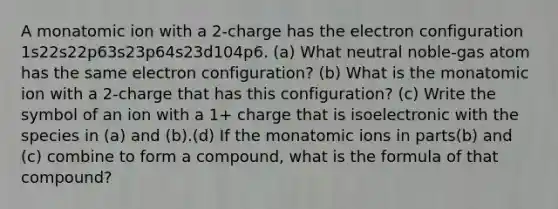 A monatomic ion with a 2-charge has the electron configuration 1s22s22p63s23p64s23d104p6. (a) What neutral noble-gas atom has the same electron configuration? (b) What is the monatomic ion with a 2-charge that has this configuration? (c) Write the symbol of an ion with a 1+ charge that is isoelectronic with the species in (a) and (b).(d) If the monatomic ions in parts(b) and (c) combine to form a compound, what is the formula of that compound?