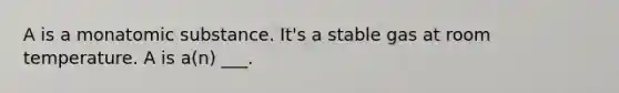 A is a monatomic substance. It's a stable gas at room temperature. A is a(n) ___.