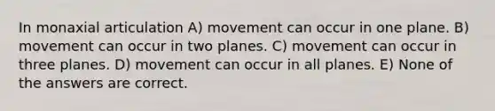 In monaxial articulation A) movement can occur in one plane. B) movement can occur in two planes. C) movement can occur in three planes. D) movement can occur in all planes. E) None of the answers are correct.