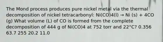 The Mond process produces pure nickel metal via the thermal decomposition of nickel tetracarbonyl: Ni(CO)4(l) → Ni (s) + 4CO (g) What volume (L) of CO is formed from the complete decomposition of 444 g of Ni(CO)4 at 752 torr and 22°C? 0.356 63.7 255 20.2 11.0