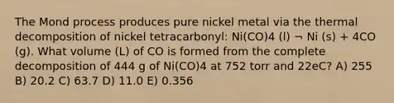 The Mond process produces pure nickel metal via the thermal decomposition of nickel tetracarbonyl: Ni(CO)4 (l) ¬ Ni (s) + 4CO (g). What volume (L) of CO is formed from the complete decomposition of 444 g of Ni(CO)4 at 752 torr and 22eC? A) 255 B) 20.2 C) 63.7 D) 11.0 E) 0.356