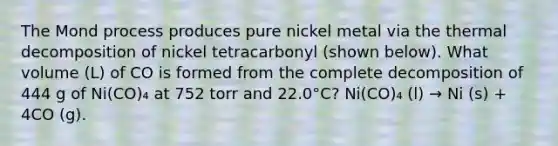 The Mond process produces pure nickel metal via the thermal decomposition of nickel tetracarbonyl (shown below). What volume (L) of CO is formed from the complete decomposition of 444 g of Ni(CO)₄ at 752 torr and 22.0°C? Ni(CO)₄ (l) → Ni (s) + 4CO (g).