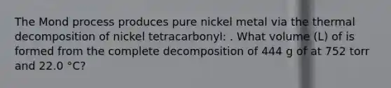 The Mond process produces pure nickel metal via the thermal decomposition of nickel tetracarbonyl: . What volume (L) of is formed from the complete decomposition of 444 g of at 752 torr and 22.0 °C?