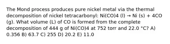 The Mond process produces pure nickel metal via the thermal decomposition of nickel tetracarbonyl: Ni(CO)4 (l) → Ni (s) + 4CO (g). What volume (L) of CO is formed from the complete decomposition of 444 g of Ni(CO)4 at 752 torr and 22.0 °C? A) 0.356 B) 63.7 C) 255 D) 20.2 E) 11.0