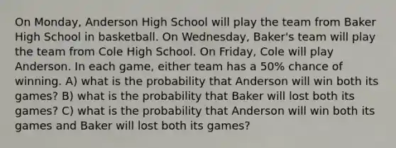 On Monday, Anderson High School will play the team from Baker High School in basketball. On Wednesday, Baker's team will play the team from Cole High School. On Friday, Cole will play Anderson. In each game, either team has a 50% chance of winning. A) what is the probability that Anderson will win both its games? B) what is the probability that Baker will lost both its games? C) what is the probability that Anderson will win both its games and Baker will lost both its games?