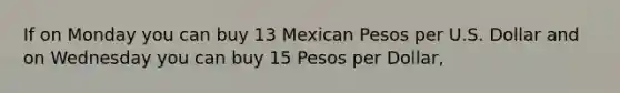 If on Monday you can buy 13 Mexican Pesos per U.S. Dollar and on Wednesday you can buy 15 Pesos per Dollar,