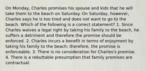 On Monday, Charles promises his spouse and kids that he will take them to the beach on Saturday. On Saturday, however, Charles says he is too tired and does not want to go to the beach. Which of the following is a correct statement? 1. Since Charles waives a legal right by taking his family to the beach, he suffers a detriment and therefore the promise should be enforced. 2. Charles incurs a benefit in terms of enjoyment by taking his family to the beach; therefore, the promise is enforceable. 3. There is no consideration for Charles's promise. 4. There is a rebuttable presumption that family promises are contractual.