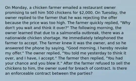 On Monday, a chicken farmer emailed a restaurant owner promising to sell him 500 chickens for 2,000. On Tuesday, the owner replied to the farmer that he was rejecting the offer because the price was too high. The farmer quickly replied, "Why don't you wait and think it over?" The following morning, the owner learned that due to a salmonella outbreak, there was a nationwide chicken shortage. He immediately telephoned the farmer to accept. The farmer knew it was the owner, and so he answered the phone by saying, "Good morning, I hereby revoke my offer." The owner replied, "You told me yesterday to think it over, and I have, I accept." The farmer then replied, "You had your chance and you blew it." After the farmer refused to sell the chickens to him, the owner sued for breach of contract. Is there an enforceable contract between the parties?