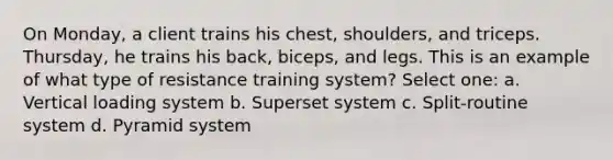 On Monday, a client trains his chest, shoulders, and triceps. Thursday, he trains his back, biceps, and legs. This is an example of what type of resistance training system? Select one: a. Vertical loading system b. Superset system c. Split-routine system d. Pyramid system