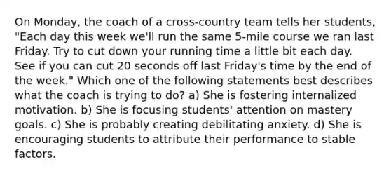 On Monday, the coach of a cross-country team tells her students, "Each day this week we'll run the same 5-mile course we ran last Friday. Try to cut down your running time a little bit each day. See if you can cut 20 seconds off last Friday's time by the end of the week." Which one of the following statements best describes what the coach is trying to do? a) She is fostering internalized motivation. b) She is focusing students' attention on mastery goals. c) She is probably creating debilitating anxiety. d) She is encouraging students to attribute their performance to stable factors.