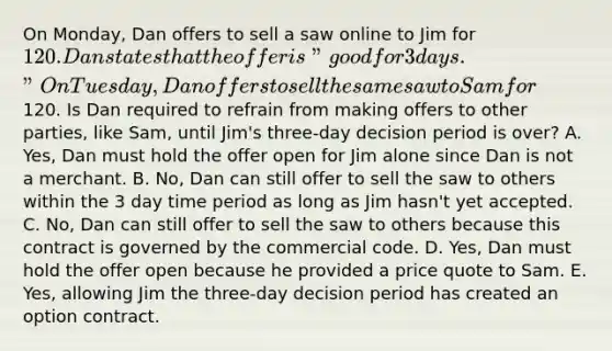 On Monday, Dan offers to sell a saw online to Jim for 120. Dan states that the offer is "good for 3 days." On Tuesday, Dan offers to sell the same saw to Sam for120. Is Dan required to refrain from making offers to other parties, like Sam, until Jim's three-day decision period is over? A. Yes, Dan must hold the offer open for Jim alone since Dan is not a merchant. B. No, Dan can still offer to sell the saw to others within the 3 day time period as long as Jim hasn't yet accepted. C. No, Dan can still offer to sell the saw to others because this contract is governed by the commercial code. D. Yes, Dan must hold the offer open because he provided a price quote to Sam. E. Yes, allowing Jim the three-day decision period has created an option contract.