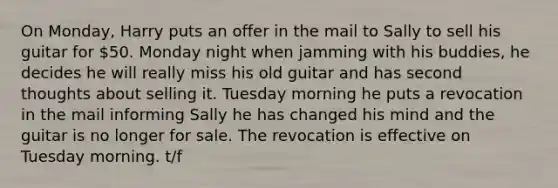 On Monday, Harry puts an offer in the mail to Sally to sell his guitar for 50. Monday night when jamming with his buddies, he decides he will really miss his old guitar and has second thoughts about selling it. Tuesday morning he puts a revocation in the mail informing Sally he has changed his mind and the guitar is no longer for sale. The revocation is effective on Tuesday morning. t/f