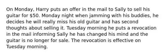 On Monday, Harry puts an offer in the mail to Sally to sell his guitar for 50. Monday night when jamming with his buddies, he decides he will really miss his old guitar and has second thoughts about selling it. Tuesday morning he puts a revocation in the mail informing Sally he has changed his mind and the guitar is no longer for sale. The revocation is effective on Tuesday morning.