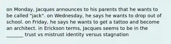 on Monday, Jacques announces to his parents that he wants to be called "jack". on Wednesday, he says he wants to drop out of school. on Friday, he says he wants to get a tattoo and become an architect. in Erickson terms, Jacques seems to be in the _______ trust vs mistrust identity versus stagnation