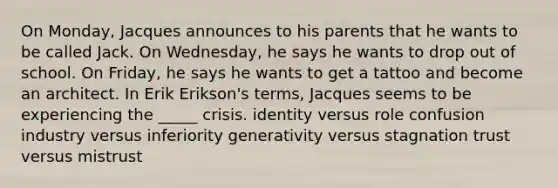 On Monday, Jacques announces to his parents that he wants to be called Jack. On Wednesday, he says he wants to drop out of school. On Friday, he says he wants to get a tattoo and become an architect. In Erik Erikson's terms, Jacques seems to be experiencing the _____ crisis. identity versus role confusion industry versus inferiority generativity versus stagnation trust versus mistrust