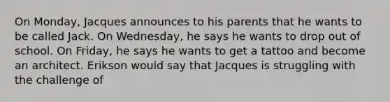 On Monday, Jacques announces to his parents that he wants to be called Jack. On Wednesday, he says he wants to drop out of school. On Friday, he says he wants to get a tattoo and become an architect. Erikson would say that Jacques is struggling with the challenge of