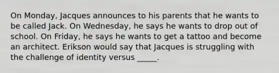 On Monday, Jacques announces to his parents that he wants to be called Jack. On Wednesday, he says he wants to drop out of school. On Friday, he says he wants to get a tattoo and become an architect. Erikson would say that Jacques is struggling with the challenge of identity versus _____.