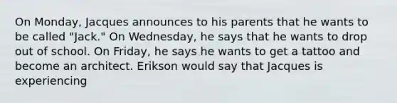 On Monday, Jacques announces to his parents that he wants to be called "Jack." On Wednesday, he says that he wants to drop out of school. On Friday, he says he wants to get a tattoo and become an architect. Erikson would say that Jacques is experiencing