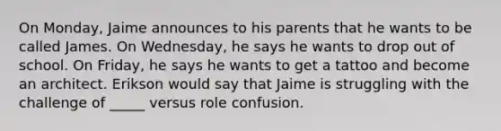 On Monday, Jaime announces to his parents that he wants to be called James. On Wednesday, he says he wants to drop out of school. On Friday, he says he wants to get a tattoo and become an architect. Erikson would say that Jaime is struggling with the challenge of _____ versus role confusion.