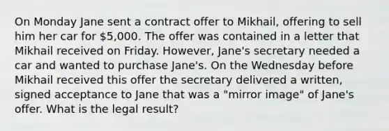 On Monday Jane sent a contract offer to Mikhail, offering to sell him her car for 5,000. The offer was contained in a letter that Mikhail received on Friday. However, Jane's secretary needed a car and wanted to purchase Jane's. On the Wednesday before Mikhail received this offer the secretary delivered a written, signed acceptance to Jane that was a "mirror image" of Jane's offer. What is the legal result?