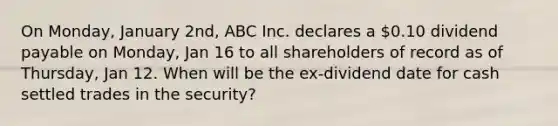 On Monday, January 2nd, ABC Inc. declares a 0.10 dividend payable on Monday, Jan 16 to all shareholders of record as of Thursday, Jan 12. When will be the ex-dividend date for cash settled trades in the security?