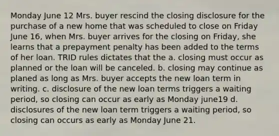 Monday June 12 Mrs. buyer rescind the closing disclosure for the purchase of a new home that was scheduled to close on Friday June 16, when Mrs. buyer arrives for the closing on Friday, she learns that a prepayment penalty has been added to the terms of her loan. TRID rules dictates that the a. closing must occur as planned or the loan will be canceled. b. closing may continue as planed as long as Mrs. buyer accepts the new loan term in writing. c. disclosure of the new loan terms triggers a waiting period, so closing can occur as early as Monday june19 d. disclosures of the new loan term triggers a waiting period, so closing can occurs as early as Monday June 21.