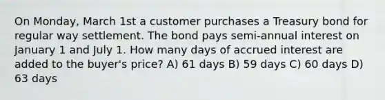 On Monday, March 1st a customer purchases a Treasury bond for regular way settlement. The bond pays semi-annual interest on January 1 and July 1. How many days of accrued interest are added to the buyer's price? A) 61 days B) 59 days C) 60 days D) 63 days