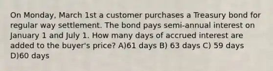 On Monday, March 1st a customer purchases a Treasury bond for regular way settlement. The bond pays semi-annual interest on January 1 and July 1. How many days of accrued interest are added to the buyer's price? A)61 days B) 63 days C) 59 days D)60 days