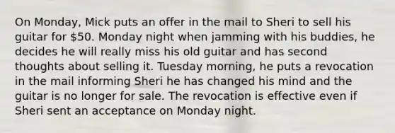 On Monday, Mick puts an offer in the mail to Sheri to sell his guitar for 50. Monday night when jamming with his buddies, he decides he will really miss his old guitar and has second thoughts about selling it. Tuesday morning, he puts a revocation in the mail informing Sheri he has changed his mind and the guitar is no longer for sale. The revocation is effective even if Sheri sent an acceptance on Monday night.