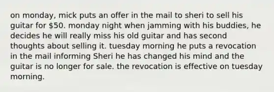 on monday, mick puts an offer in the mail to sheri to sell his guitar for 50. monday night when jamming with his buddies, he decides he will really miss his old guitar and has second thoughts about selling it. tuesday morning he puts a revocation in the mail informing Sheri he has changed his mind and the guitar is no longer for sale. the revocation is effective on tuesday morning.