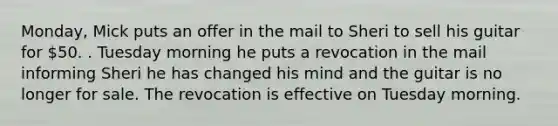 Monday, Mick puts an offer in the mail to Sheri to sell his guitar for 50. . Tuesday morning he puts a revocation in the mail informing Sheri he has changed his mind and the guitar is no longer for sale. The revocation is effective on Tuesday morning.