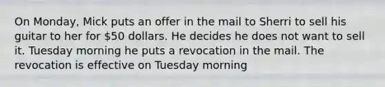 On Monday, Mick puts an offer in the mail to Sherri to sell his guitar to her for 50 dollars. He decides he does not want to sell it. Tuesday morning he puts a revocation in the mail. The revocation is effective on Tuesday morning