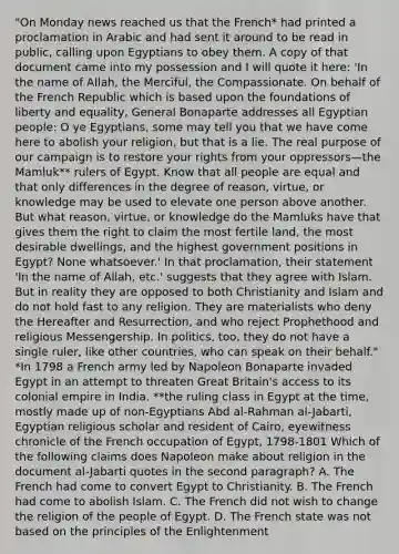 "On Monday news reached us that the French* had printed a proclamation in Arabic and had sent it around to be read in public, calling upon Egyptians to obey them. A copy of that document came into my possession and I will quote it here: 'In the name of Allah, the Merciful, the Compassionate. On behalf of the French Republic which is based upon the foundations of liberty and equality, General Bonaparte addresses all Egyptian people: O ye Egyptians, some may tell you that we have come here to abolish your religion, but that is a lie. The real purpose of our campaign is to restore your rights from your oppressors—the Mamluk** rulers of Egypt. Know that all people are equal and that only differences in the degree of reason, virtue, or knowledge may be used to elevate one person above another. But what reason, virtue, or knowledge do the Mamluks have that gives them the right to claim the most fertile land, the most desirable dwellings, and the highest government positions in Egypt? None whatsoever.' In that proclamation, their statement 'In the name of Allah, etc.' suggests that they agree with Islam. But in reality they are opposed to both Christianity and Islam and do not hold fast to any religion. They are materialists who deny the Hereafter and Resurrection, and who reject Prophethood and religious Messengership. In politics, too, they do not have a single ruler, like other countries, who can speak on their behalf." *In 1798 a French army led by Napoleon Bonaparte invaded Egypt in an attempt to threaten Great Britain's access to its colonial empire in India. **the ruling class in Egypt at the time, mostly made up of non-Egyptians Abd al-Rahman al-Jabarti, Egyptian religious scholar and resident of Cairo, eyewitness chronicle of the French occupation of Egypt, 1798-1801 Which of the following claims does Napoleon make about religion in the document al-Jabarti quotes in the second paragraph? A. The French had come to convert Egypt to Christianity. B. The French had come to abolish Islam. C. The French did not wish to change the religion of the people of Egypt. D. The French state was not based on the principles of the Enlightenment