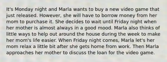 It's Monday night and Marla wants to buy a new video game that just released. However, she will have to borrow money from her mom to purchase it. She decides to wait until Friday night when her mother is almost always in a good mood. Marla also thinks of little ways to help out around the house during the week to make her mom's life easier. When Friday night comes, Marla let's her mom relax a little bit after she gets home from work. Then Marla approaches her mother to discuss the loan for the video game.