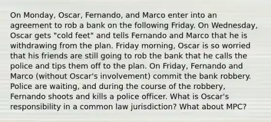 On Monday, Oscar, Fernando, and Marco enter into an agreement to rob a bank on the following Friday. On Wednesday, Oscar gets "cold feet" and tells Fernando and Marco that he is withdrawing from the plan. Friday morning, Oscar is so worried that his friends are still going to rob the bank that he calls the police and tips them off to the plan. On Friday, Fernando and Marco (without Oscar's involvement) commit the bank robbery. Police are waiting, and during the course of the robbery, Fernando shoots and kills a police officer. What is Oscar's responsibility in a common law jurisdiction? What about MPC?