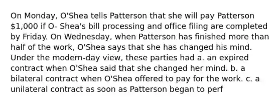 On Monday, O'Shea tells Patterson that she will pay Patterson 1,000 if O- Shea's bill processing and office filing are completed by Friday. On Wednesday, when Patterson has finished more than half of the work, O'Shea says that she has changed his mind. Under the modern-day view, these parties had a. an expired contract when O'Shea said that she changed her mind. b. a bilateral contract when O'Shea offered to pay for the work. c. a unilateral contract as soon as Patterson began to perf