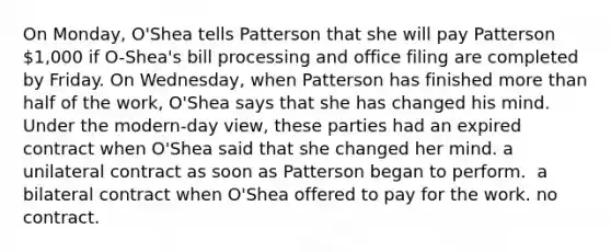 On Monday, O'Shea tells Patterson that she will pay Patterson 1,000 if O-Shea's bill processing and office filing are completed by Friday. On Wednesday, when Patterson has finished more than half of the work, O'Shea says that she has changed his mind. Under the modern-day view, these parties had ​an expired contract when O'Shea said that she changed her mind. ​a unilateral contract as soon as Patterson began to perform. ​ a bilateral contract when O'Shea offered to pay for the work. ​no contract.