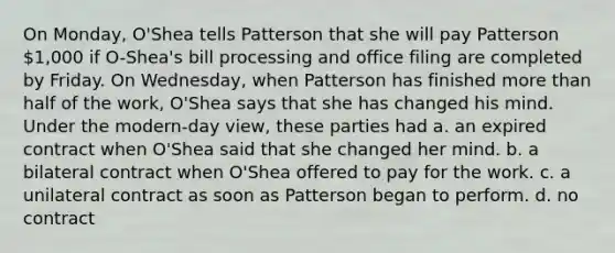 On Monday, O'Shea tells Patterson that she will pay Patterson 1,000 if O-Shea's bill processing and office filing are completed by Friday. On Wednesday, when Patterson has finished more than half of the work, O'Shea says that she has changed his mind. Under the modern-day view, these parties had a. an expired contract when O'Shea said that she changed her mind. b. a bilateral contract when O'Shea offered to pay for the work. c. a unilateral contract as soon as Patterson began to perform. d. no contract