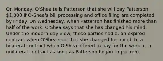 On Monday, O'Shea tells Patterson that she will pay Patterson 1,000 if O-Shea's bill processing and office filing are completed by Friday. On Wednesday, when Patterson has finished more than half of the work, O'Shea says that she has changed his mind. Under the modern-day view, these parties had a. an expired contract when O'Shea said that she changed her mind. b. a bilateral contract when O'Shea offered to pay for the work. c. a unilateral contract as soon as Patterson began to perform.