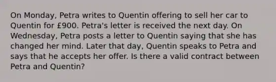 On Monday, Petra writes to Quentin offering to sell her car to Quentin for £900. Petra's letter is received the next day. On Wednesday, Petra posts a letter to Quentin saying that she has changed her mind. Later that day, Quentin speaks to Petra and says that he accepts her offer. Is there a valid contract between Petra and Quentin?